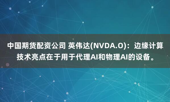 中国期货配资公司 英伟达(NVDA.O)：边缘计算技术亮点在于用于代理AI和物理AI的设备。