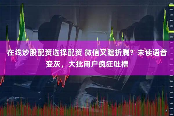 在线炒股配资选择配资 微信又瞎折腾？未读语音变灰，大批用户疯狂吐槽