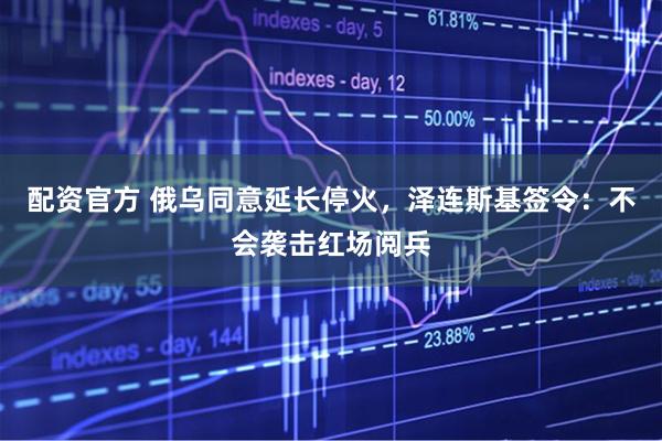 配资官方 俄乌同意延长停火，泽连斯基签令：不会袭击红场阅兵