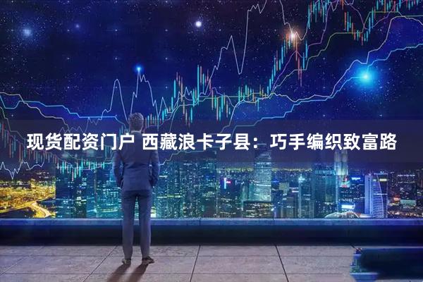 现货配资门户 西藏浪卡子县：巧手编织致富路