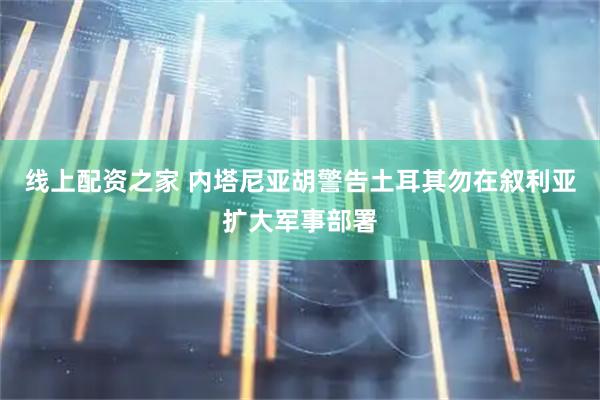 线上配资之家 内塔尼亚胡警告土耳其勿在叙利亚扩大军事部署