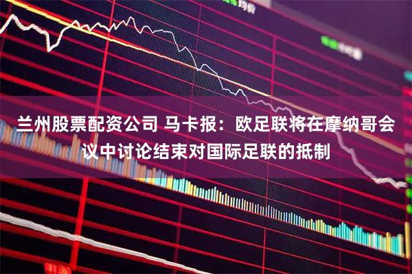 兰州股票配资公司 马卡报：欧足联将在摩纳哥会议中讨论结束对国际足联的抵制