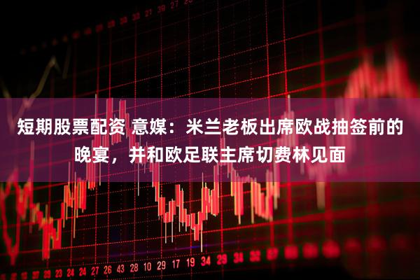 短期股票配资 意媒：米兰老板出席欧战抽签前的晚宴，并和欧足联主席切费林见面